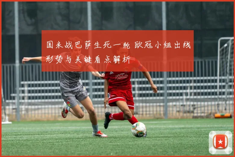 国米战巴萨生死一轮 欧冠小组出线形势与关键看点解析