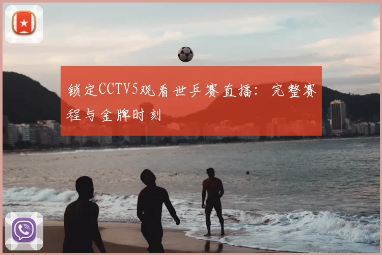 锁定CCTV5观看世乒赛直播:完整赛程与金牌时刻