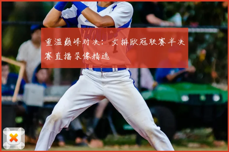 重温巅峰对决:女排欧冠联赛半决赛直播录像精选