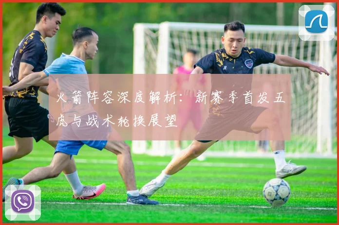 火箭阵容深度解析:新赛季首发五虎与战术轮换展望