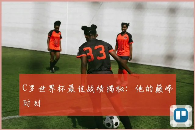 C罗世界杯最佳战绩揭秘：他的巅峰时刻
