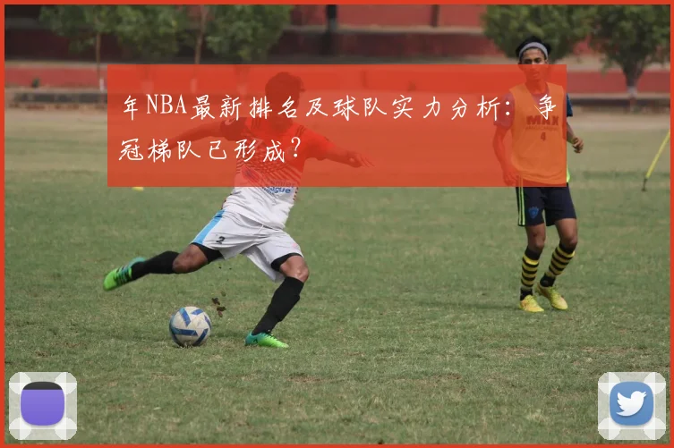 年NBA最新排名及球队实力分析:争冠梯队已形成?