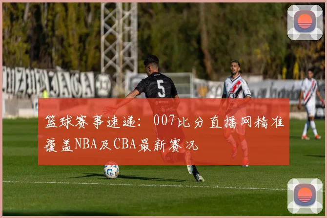 篮球赛事速递：007比分直播网精准覆盖NBA及CBA最新赛况