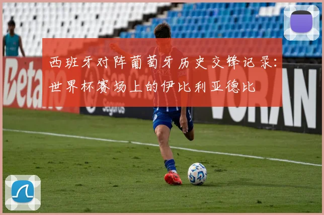 西班牙对阵葡萄牙历史交锋记录:世界杯赛场上的伊比利亚德比