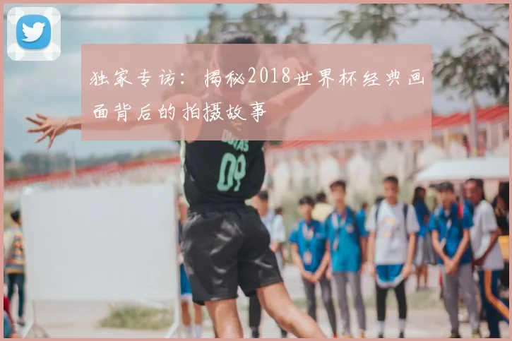 独家专访：揭秘2018世界杯经典画面背后的拍摄故事
