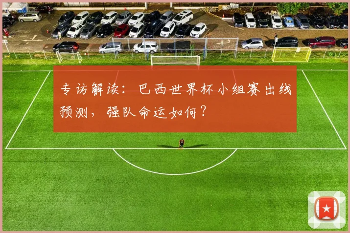 专访解读:巴西世界杯小组赛出线预测,强队命运如何?