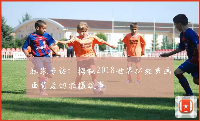 独家专访：揭秘2018世界杯经典画面背后的拍摄故事