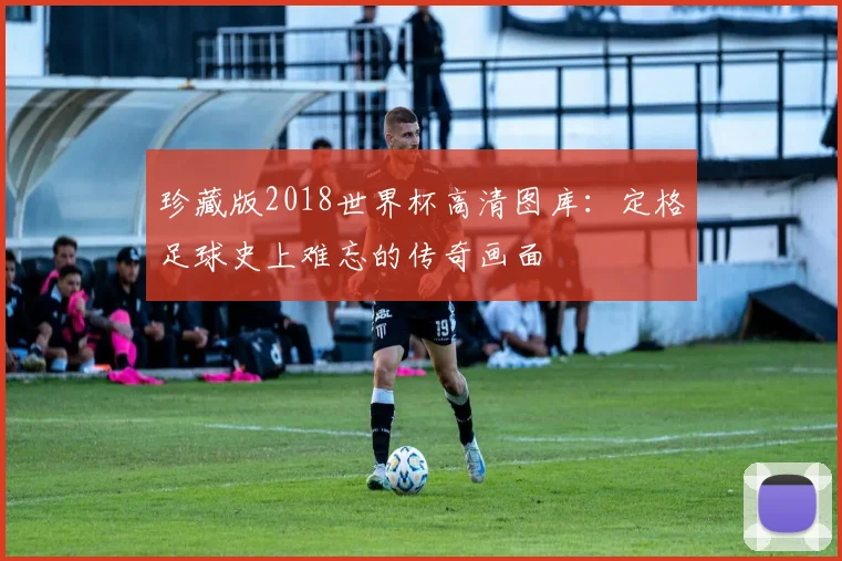 珍藏版2018世界杯高清图库：定格足球史上难忘的传奇画面