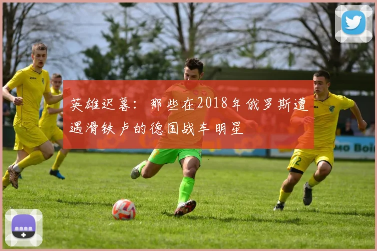 英雄迟暮：那些在2018年俄罗斯遭遇滑铁卢的德国战车明星