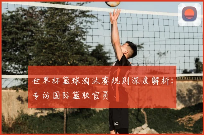 世界杯篮球淘汰赛规则深度解析:专访国际篮联官员