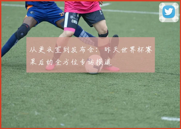 从更衣室到发布会：昨天世界杯赛果后的全方位专访报道