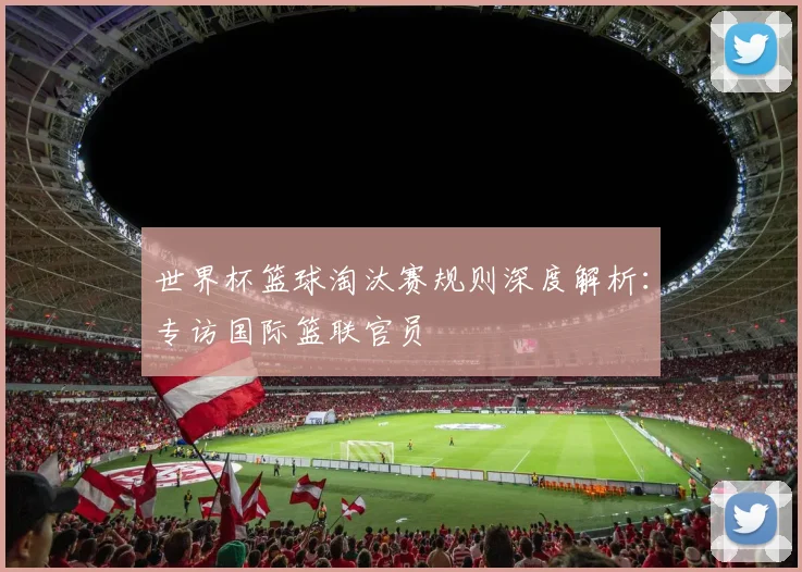 世界杯篮球淘汰赛规则深度解析:专访国际篮联官员