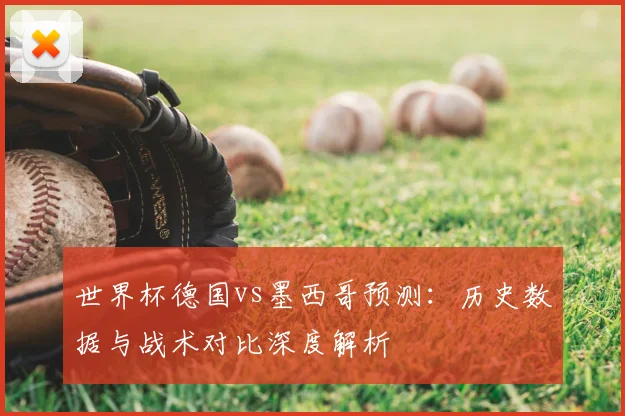 世界杯德国vs墨西哥预测：历史数据与战术对比深度解析