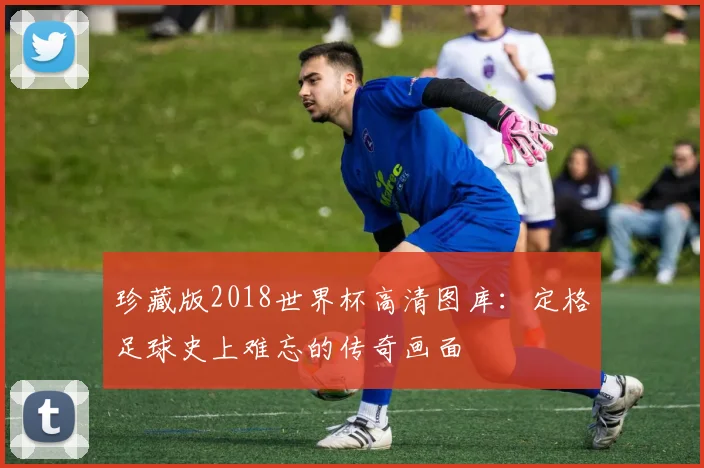 珍藏版2018世界杯高清图库：定格足球史上难忘的传奇画面