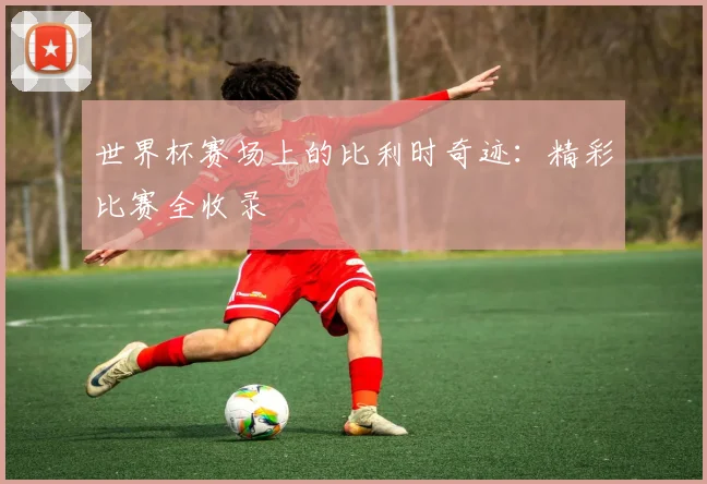 世界杯赛场上的比利时奇迹：精彩比赛全收录