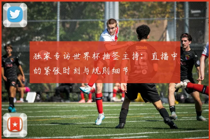 独家专访世界杯抽签主持:直播中的紧张时刻与规则细节