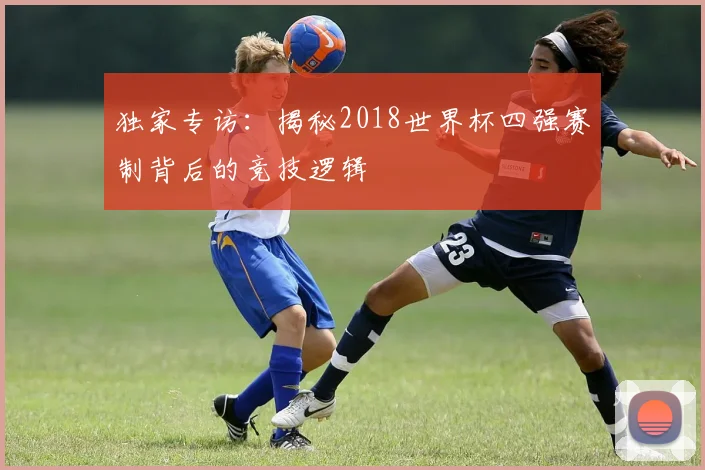 独家专访：揭秘2018世界杯四强赛制背后的竞技逻辑